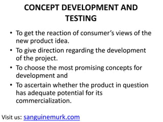 CONCEPT DEVELOPMENT AND
TESTING
• To get the reaction of consumer’s views of the
new product idea.
• To give direction regarding the development
of the project.
• To choose the most promising concepts for
development and
• To ascertain whether the product in question
has adequate potential for its
commercialization.
Visit us: sanguinemurk.com
 