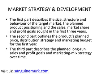 MARKET STRATEGY & DEVELOPMENT
• The first part describes the size, structure and
behaviour of the target market, the planned
product positioning and the sales, market share
and profit goals sought in the first three years.
• The second part outlines the product’s planned
price, distribution strategy and marketing budget
for the first year.
• The third part describes the planned long-run
sales and profit goals and marketing-mix strategy
over time.
Visit us: sanguinemurk.com
 