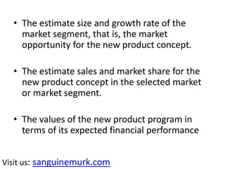• The estimate size and growth rate of the
market segment, that is, the market
opportunity for the new product concept.
• The estimate sales and market share for the
new product concept in the selected market
or market segment.
• The values of the new product program in
terms of its expected financial performance
Visit us: sanguinemurk.com
 