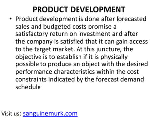 PRODUCT DEVELOPMENT
• Product development is done after forecasted
sales and budgeted costs promise a
satisfactory return on investment and after
the company is satisfied that it can gain access
to the target market. At this juncture, the
objective is to establish if it is physically
possible to produce an object with the desired
performance characteristics within the cost
constraints indicated by the forecast demand
schedule
Visit us: sanguinemurk.com
 