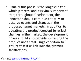 • Usually this phase is the longest in the
whole process, and it is vitally important
that, throughout development, the
innovator should continue critically to
observe events and changes in the
proposed target markets. In addition to
updating the product concept to reflect
changes in the market. the development
phase should also provide for testing the
product under real usage condition to
ensure that it will deliver the promise
satisfactions.
Visit us: sanguinemurk.com
 