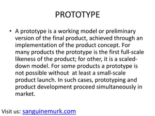 PROTOTYPE
• A prototype is a working model or preliminary
version of the final product, achieved through an
implementation of the product concept. For
many products the prototype is the first full-scale
likeness of the product; for other, it is a scaled-
down model. For some products a prototype is
not possible without at least a small-scale
product launch. In such cases, prototyping and
product development proceed simultaneously in
market.
Visit us: sanguinemurk.com
 