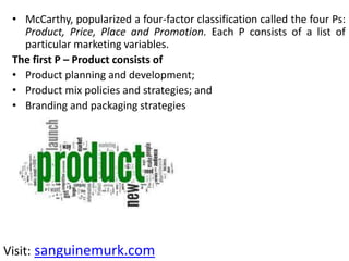 • McCarthy, popularized a four-factor classification called the four Ps:
Product, Price, Place and Promotion. Each P consists of a list of
particular marketing variables.
The first P – Product consists of
• Product planning and development;
• Product mix policies and strategies; and
• Branding and packaging strategies
Visit: sanguinemurk.com
 