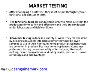 MARKET TESTING
• After developing a prototype, they must be put through vigorous
functional and consumer tests.
• The functional tests are conducted in order to make sure that the
product performs safely and effectively and they are conducted
under laboratory and field conditions.
• Consumer testing is done in a variety of ways. They may be done
by bringing consumers into laboratory or they may be given
samples to use in their homes. In-home product placement tests
are common in products like new home appliances, Consumer
preference testing draws on variety of techniques, like simple
ranking, paired comparisons, and rating scales, each with its own
advantages and disadvantages
Visit us: sanguinemurk.com
 