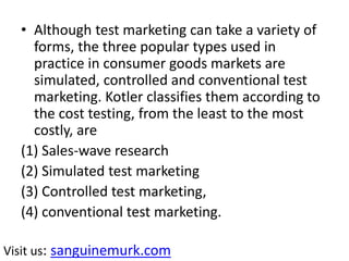 • Although test marketing can take a variety of
forms, the three popular types used in
practice in consumer goods markets are
simulated, controlled and conventional test
marketing. Kotler classifies them according to
the cost testing, from the least to the most
costly, are
(1) Sales-wave research
(2) Simulated test marketing
(3) Controlled test marketing,
(4) conventional test marketing.
Visit us: sanguinemurk.com
 