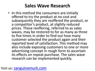 Sales Wave Research
• In this method the consumers are initially
offered to try the product at no cost and
subsequently they are reoffered the product, or
a competitor’s product, at slightly reduced
prices. These reoffering, referred to as sales
waves, may be restored to for as many as three
to five times in order to find out how many
customer selected the product again and their
reported level of satisfaction. This method may
also include exposing customers to one or more
advertising concept in rough form to ascertain
its effects on repeat purchase. The sales wave
research can be implemented quickly.
Visit us: sanguinemurk.com
 