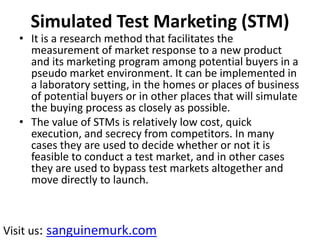 Simulated Test Marketing (STM)
• It is a research method that facilitates the
measurement of market response to a new product
and its marketing program among potential buyers in a
pseudo market environment. It can be implemented in
a laboratory setting, in the homes or places of business
of potential buyers or in other places that will simulate
the buying process as closely as possible.
• The value of STMs is relatively low cost, quick
execution, and secrecy from competitors. In many
cases they are used to decide whether or not it is
feasible to conduct a test market, and in other cases
they are used to bypass test markets altogether and
move directly to launch.
Visit us: sanguinemurk.com
 