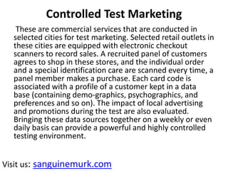 Controlled Test Marketing
These are commercial services that are conducted in
selected cities for test marketing. Selected retail outlets in
these cities are equipped with electronic checkout
scanners to record sales. A recruited panel of customers
agrees to shop in these stores, and the individual order
and a special identification care are scanned every time, a
panel member makes a purchase. Each card code is
associated with a profile of a customer kept in a data
base (containing demo-graphics, psychographics, and
preferences and so on). The impact of local advertising
and promotions during the test are also evaluated.
Bringing these data sources together on a weekly or even
daily basis can provide a powerful and highly controlled
testing environment.
Visit us: sanguinemurk.com
 
