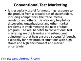 Conventional Test Marketing
• It is especially useful for measuring response to
the product from a broader set of stakeholders,
including competitors, the trade, media,
regulator and others. It is also very helpful for
discovering organizational and other market
problems in implementing the new product
program. The real benefits to conventional test
marketing are the learning and subsequent
adjustments that help ensure a successful launch,
especially for new product situations with high
stakes and high environment and market
uncertainty.
Visit us: sanguinemurk.com
 