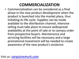 COMMERCIALIZATION
• Commercialization can be considered as a final
phase in the new product development when the
product is launched into the market place, thus
initiating its life cycle. Supplies can be made
available to the distribution channel, intensive
selling must take place to ensure widespread
availability at the point of sale or to canvass order
from prospective buyers. Maintenance and
servicing facilities will be necessary and a large
promotional investment will be needed to create
awareness of the new product’s existence
Visit us: sanguinemurk.com
 