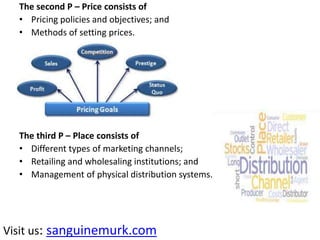 The second P – Price consists of
• Pricing policies and objectives; and
• Methods of setting prices.
The third P – Place consists of
• Different types of marketing channels;
• Retailing and wholesaling institutions; and
• Management of physical distribution systems.
Visit us: sanguinemurk.com
 