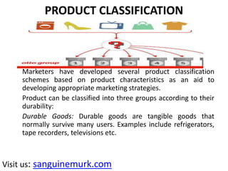 PRODUCT CLASSIFICATION
Marketers have developed several product classification
schemes based on product characteristics as an aid to
developing appropriate marketing strategies.
Product can be classified into three groups according to their
durability:
Durable Goods: Durable goods are tangible goods that
normally survive many users. Examples include refrigerators,
tape recorders, televisions etc.
Visit us: sanguinemurk.com
 