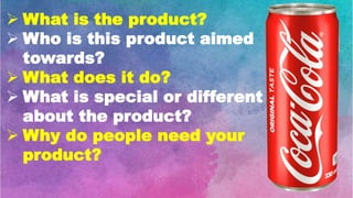  What is the product?
 Who is this product aimed
towards?
 What does it do?
 What is special or different
about the product?
 Why do people need your
product?
 