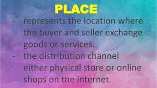 PLACE
- represents the location where
the buyer and seller exchange
goods or services.
- the distribution channel
either physical store or online
shops on the internet.
 