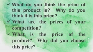  What do you think the price of
this product is? Why do you
think it is this price?
 What are the prices of your
competition?
 What is the price of the
product? Why did you choose
this price?
 