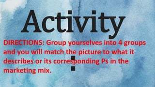 Activity
:
DIRECTIONS: Group yourselves into 4 groups
and you will match the picture to what it
describes or its corresponding Ps in the
marketing mix.
 