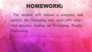 HOMEWORK:
The student will choose a company and
identify the marketing mix used (4Ps only).
And advance reading on Packaging, People,
Positioning.
 