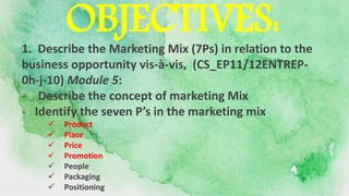 1. Describe the Marketing Mix (7Ps) in relation to the
business opportunity vis-à-vis, (CS_EP11/12ENTREP-
0h-j-10) Module 5:
- Describe the concept of marketing Mix
- Identify the seven P’s in the marketing mix
 Product
 Place
 Price
 Promotion
 People
 Packaging
 Positioning
OBJECTIVES:
 