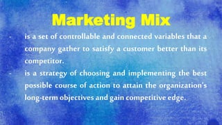 Marketing Mix
- is a set of controllable and connected variables that a
company gather to satisfy a customer better than its
competitor.
- is a strategy of choosing and implementing the best
possible course of action to attain the organization’s
long-term objectives and gain competitive edge.
 