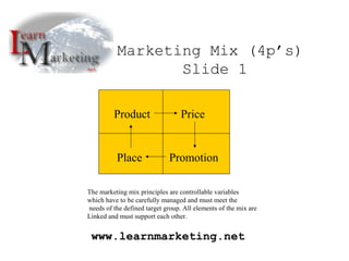 Product Price
Place Promotion
Marketing Mix (4p’s)
Slide 1
www.learnmarketing.net
The marketing mix principles are controllable variables
which have to be carefully managed and must meet the
needs of the defined target group. All elements of the mix are
Linked and must support each other.
 