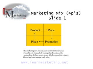 Product Price Place Promotion Marketing Mix (4p’s)  Slide 1 www. learnmarketing .net The marketing mix principles are controllable variables which have to be carefully managed and must meet the needs of the defined target group. All elements of the mix are Linked and must support each other. 