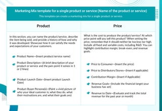 Marketing Mix template for a single product or service (Name of the product or service)
Product Price
This template can create a marketing mix for a single product or service.
Price to Consumer—(Insert the price)
Price to Distributors/Stores—(Insert if applicable)
Contribution Margin—(Insert if Applicable)
What is the cost to produce the product/service? At which
price point will you sell this product? When setting the
price, remember that it should neither be too low nor high.
Include all fixed and variable costs, including R&D. You can
highlight contribution margin, break-even, and revenue
goals.
In this section, you can name the product/service, describe
the item being sold, and provide a history of how and why
it was developed. Showcase how it can satisfy the needs
and expectations of your customers.
Product Name—(Insert product/service name)
Product Description—(A brief description of your
product or service and the pain point it solves in 1
or 2 lines)
Product Launch Date—(Insert product Launch
Date)
Product Buyer Persona(s)—(Paint a vivid picture of
who your ideal customer is; what they do, what
their motivations are, and what their goals are)
Revenue Goals—(Include the financial target your
business has set)
Revenue to Date—(Evaluate and track the total
revenue for the past year or month)
 