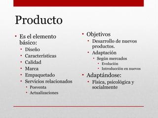 Producto
• Es el elemento
básico:
• Diseño
• Características
• Calidad
• Marca
• Empaquetado
• Servicios relacionados
• Posventa
• Actualizaciones
• Objetivos
• Desarrollo de nuevos
productos.
• Adaptación
• Según mercados
• Evolución
• Introducción en nuevos
• Adaptándose:
• Física, psicológica y
socialmente
 