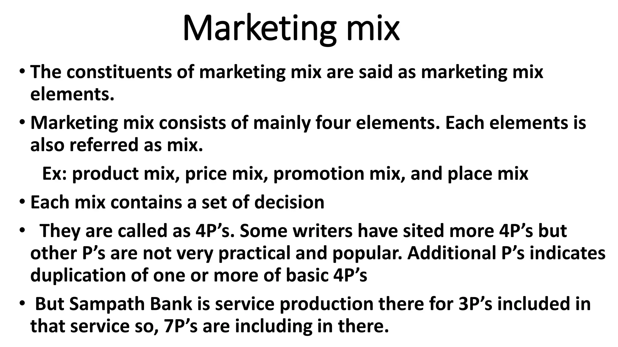 Marketing mix
• The constituents of marketing mix are said as marketing mix
elements.
• Marketing mix consists of mainly four elements. Each elements is
also referred as mix.
Ex: product mix, price mix, promotion mix, and place mix
• Each mix contains a set of decision
• They are called as 4P’s. Some writers have sited more 4P’s but
other P’s are not very practical and popular. Additional P’s indicates
duplication of one or more of basic 4P’s
• But Sampath Bank is service production there for 3P’s included in
that service so, 7P’s are including in there.
 