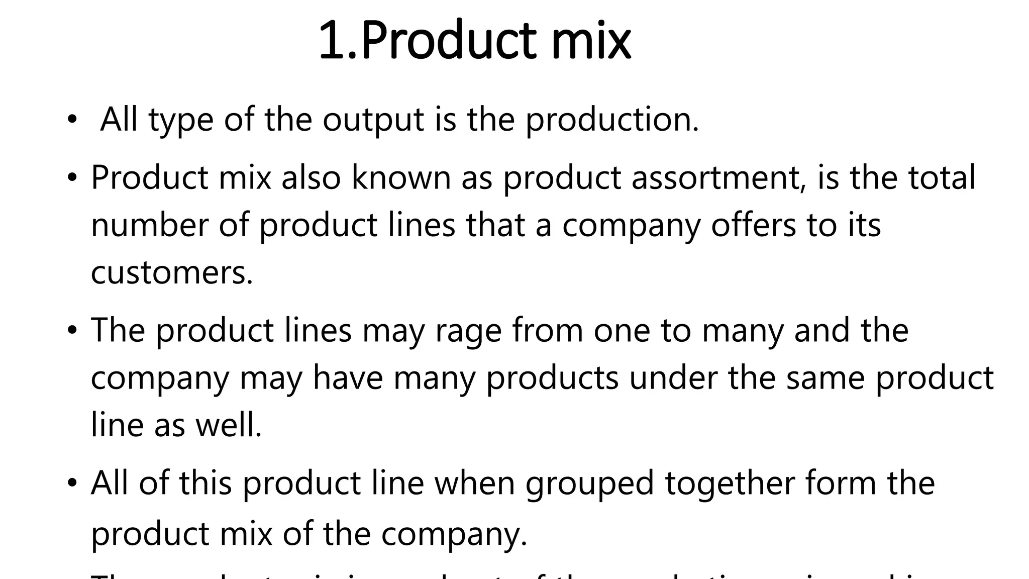 1.Product mix
• All type of the output is the production.
• Product mix also known as product assortment, is the total
number of product lines that a company offers to its
customers.
• The product lines may rage from one to many and the
company may have many products under the same product
line as well.
• All of this product line when grouped together form the
product mix of the company.
 