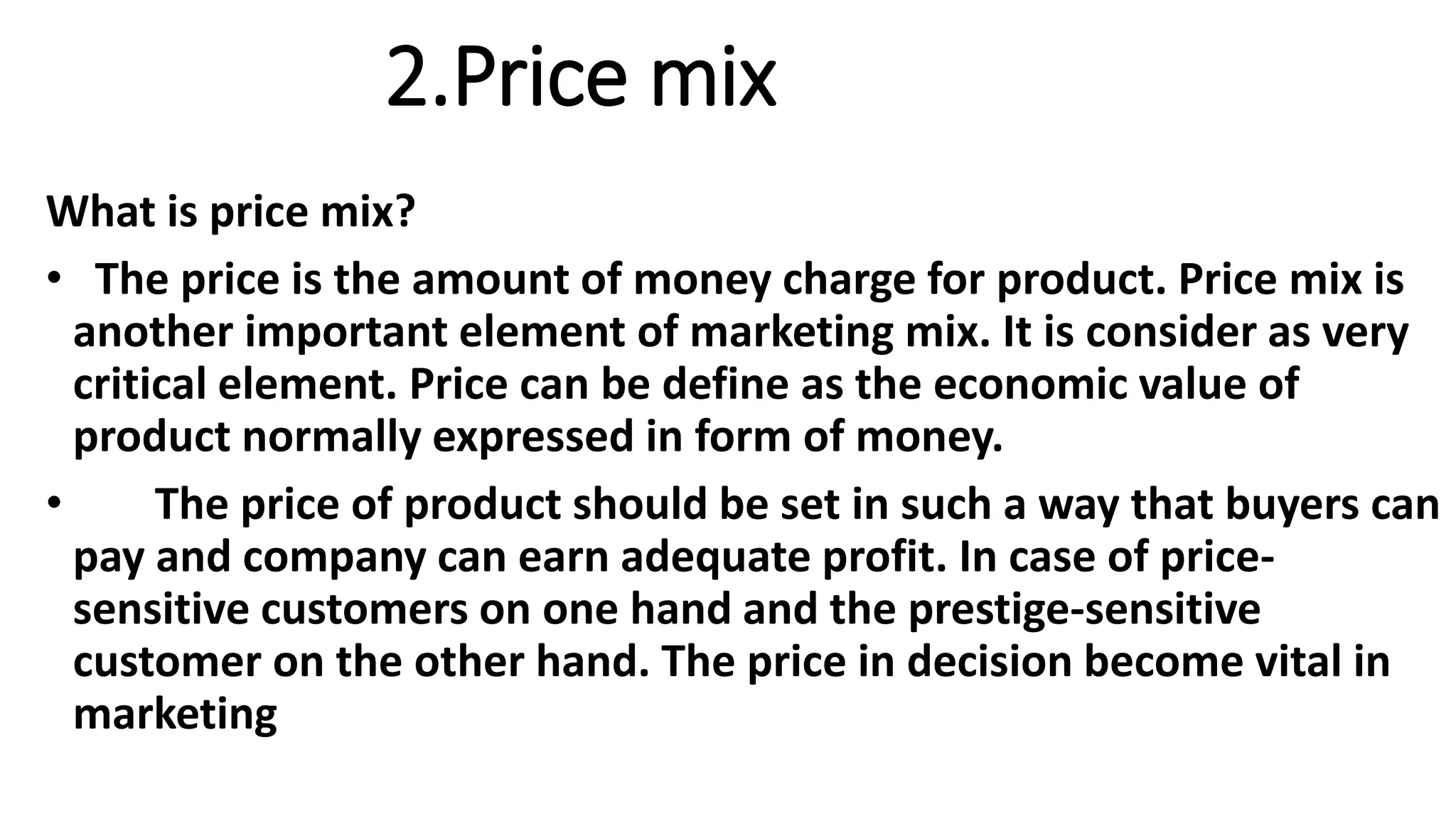 2.Price mix
What is price mix?
• The price is the amount of money charge for product. Price mix is
another important element of marketing mix. It is consider as very
critical element. Price can be define as the economic value of
product normally expressed in form of money.
• The price of product should be set in such a way that buyers can
pay and company can earn adequate profit. In case of price-
sensitive customers on one hand and the prestige-sensitive
customer on the other hand. The price in decision become vital in
marketing
 