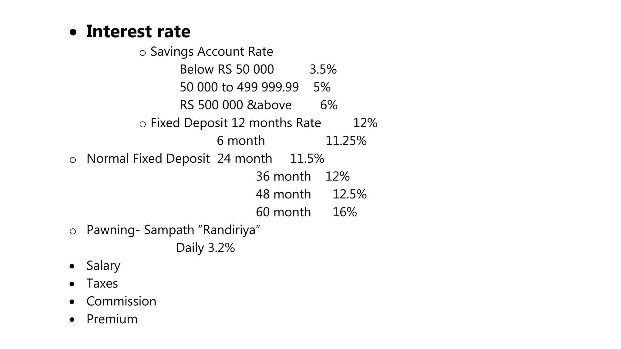  Interest rate
o Savings Account Rate
Below RS 50 000 3.5%
50 000 to 499 999.99 5%
RS 500 000 &above 6%
o Fixed Deposit 12 months Rate 12%
6 month 11.25%
o Normal Fixed Deposit 24 month 11.5%
36 month 12%
48 month 12.5%
60 month 16%
o Pawning- Sampath “Randiriya”
Daily 3.2%
 Salary
 Taxes
 Commission
 Premium
 