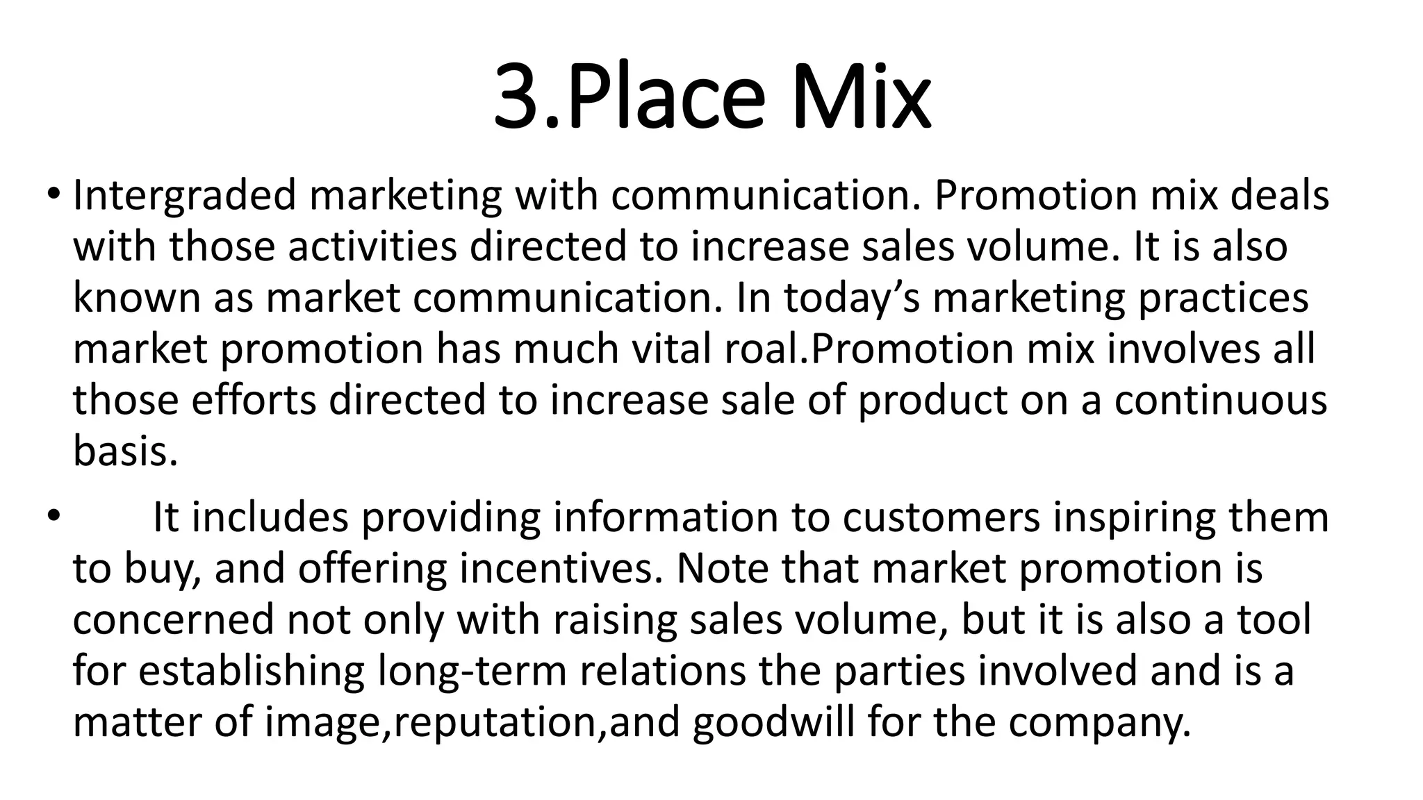 3.Place Mix
• Intergraded marketing with communication. Promotion mix deals
with those activities directed to increase sales volume. It is also
known as market communication. In today’s marketing practices
market promotion has much vital roal.Promotion mix involves all
those efforts directed to increase sale of product on a continuous
basis.
• It includes providing information to customers inspiring them
to buy, and offering incentives. Note that market promotion is
concerned not only with raising sales volume, but it is also a tool
for establishing long-term relations the parties involved and is a
matter of image,reputation,and goodwill for the company.
 