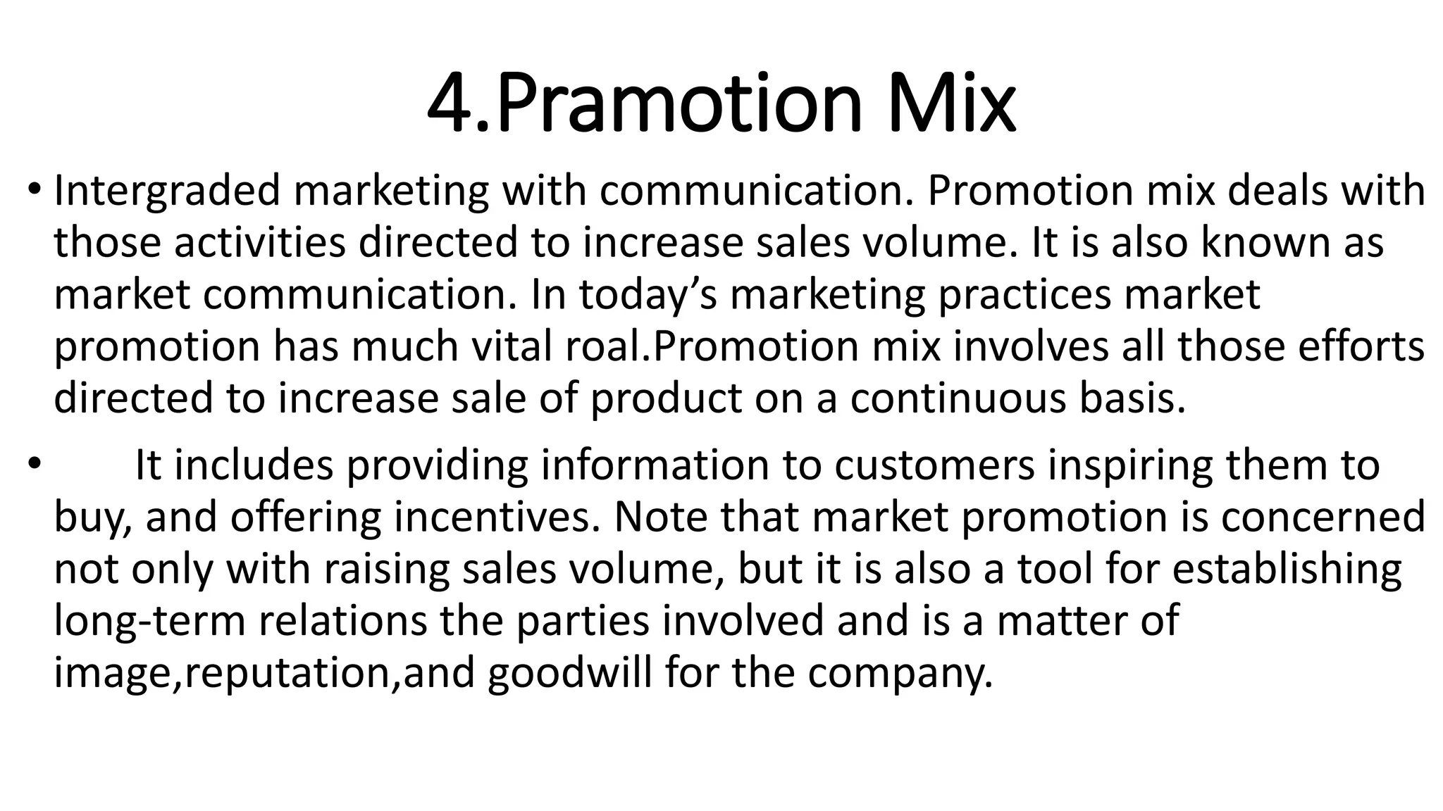 4.Pramotion Mix
• Intergraded marketing with communication. Promotion mix deals with
those activities directed to increase sales volume. It is also known as
market communication. In today’s marketing practices market
promotion has much vital roal.Promotion mix involves all those efforts
directed to increase sale of product on a continuous basis.
• It includes providing information to customers inspiring them to
buy, and offering incentives. Note that market promotion is concerned
not only with raising sales volume, but it is also a tool for establishing
long-term relations the parties involved and is a matter of
image,reputation,and goodwill for the company.
 