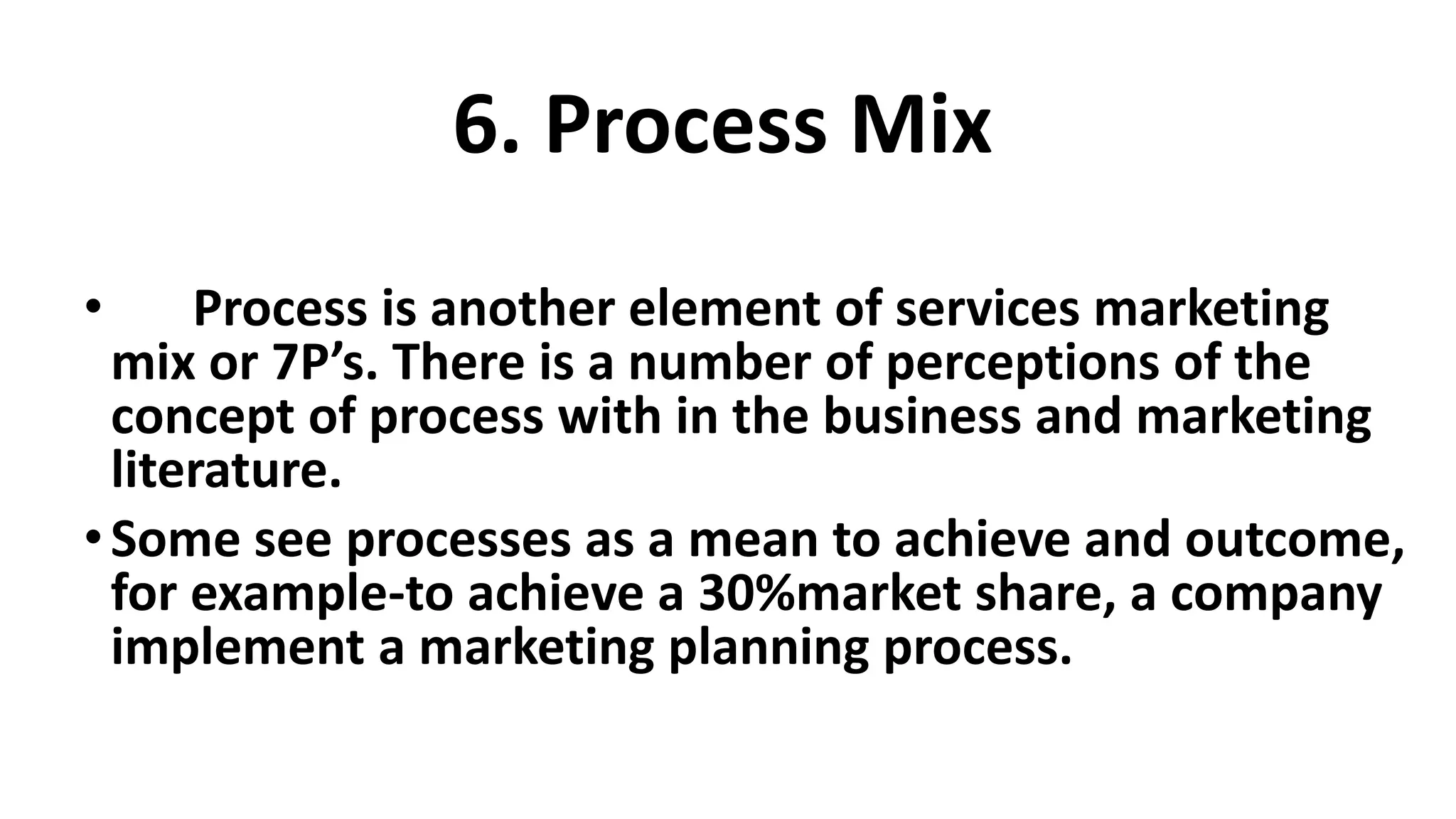 • Process is another element of services marketing
mix or 7P’s. There is a number of perceptions of the
concept of process with in the business and marketing
literature.
•Some see processes as a mean to achieve and outcome,
for example-to achieve a 30%market share, a company
implement a marketing planning process.
6. Process Mix
 