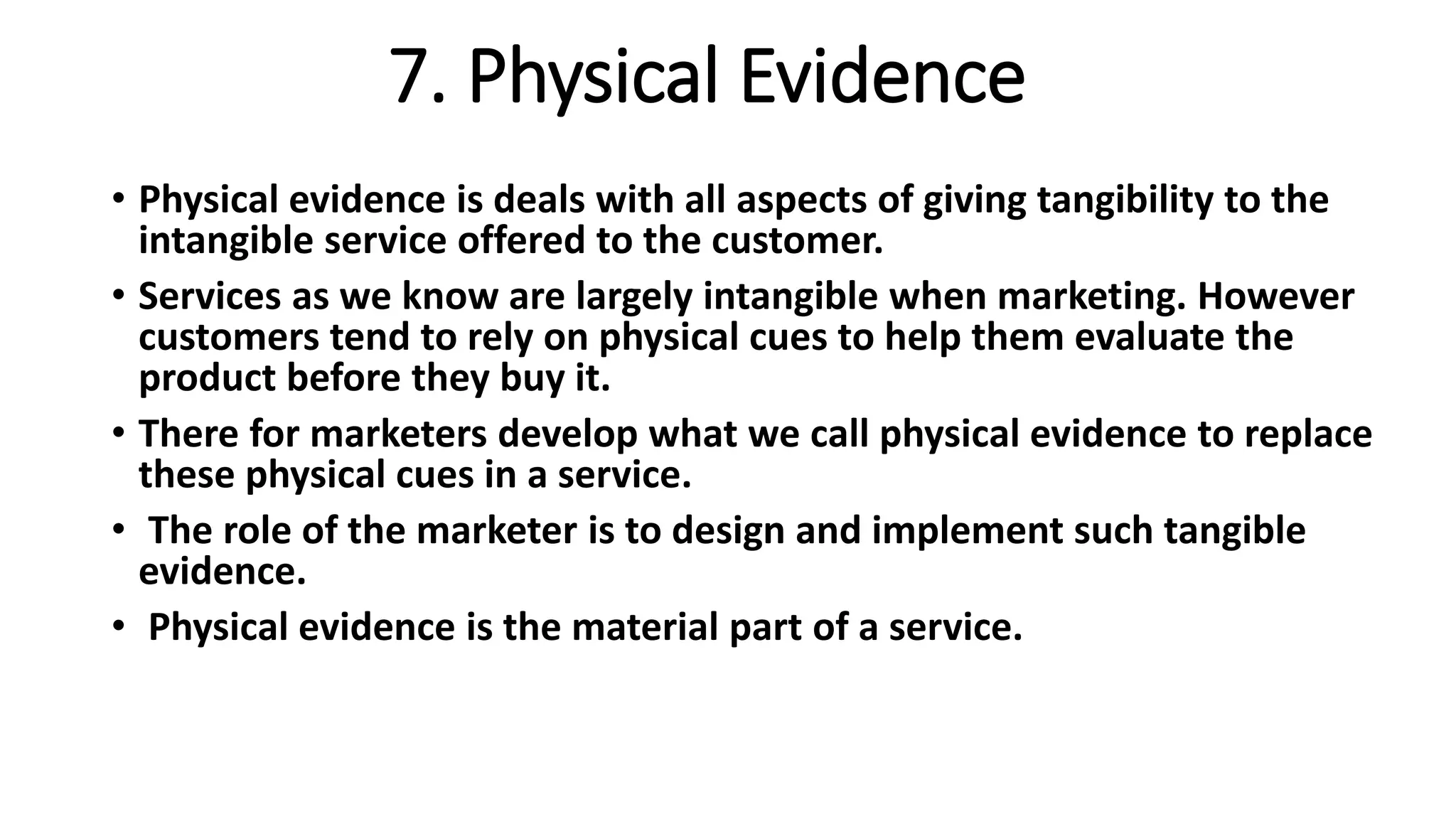 7. Physical Evidence
• Physical evidence is deals with all aspects of giving tangibility to the
intangible service offered to the customer.
• Services as we know are largely intangible when marketing. However
customers tend to rely on physical cues to help them evaluate the
product before they buy it.
• There for marketers develop what we call physical evidence to replace
these physical cues in a service.
• The role of the marketer is to design and implement such tangible
evidence.
• Physical evidence is the material part of a service.
 