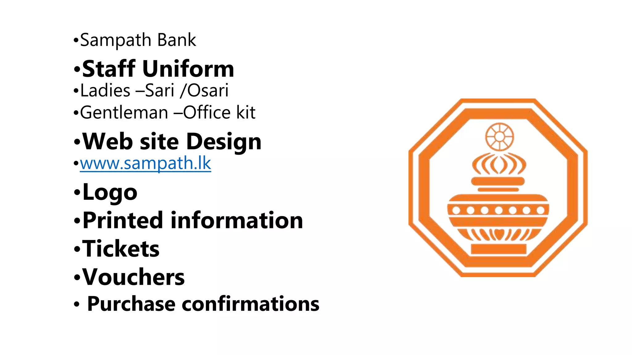 •Sampath Bank
•Staff Uniform
•Ladies –Sari /Osari
•Gentleman –Office kit
•Web site Design
•www.sampath.lk
•Logo
•Printed information
•Tickets
•Vouchers
• Purchase confirmations
 