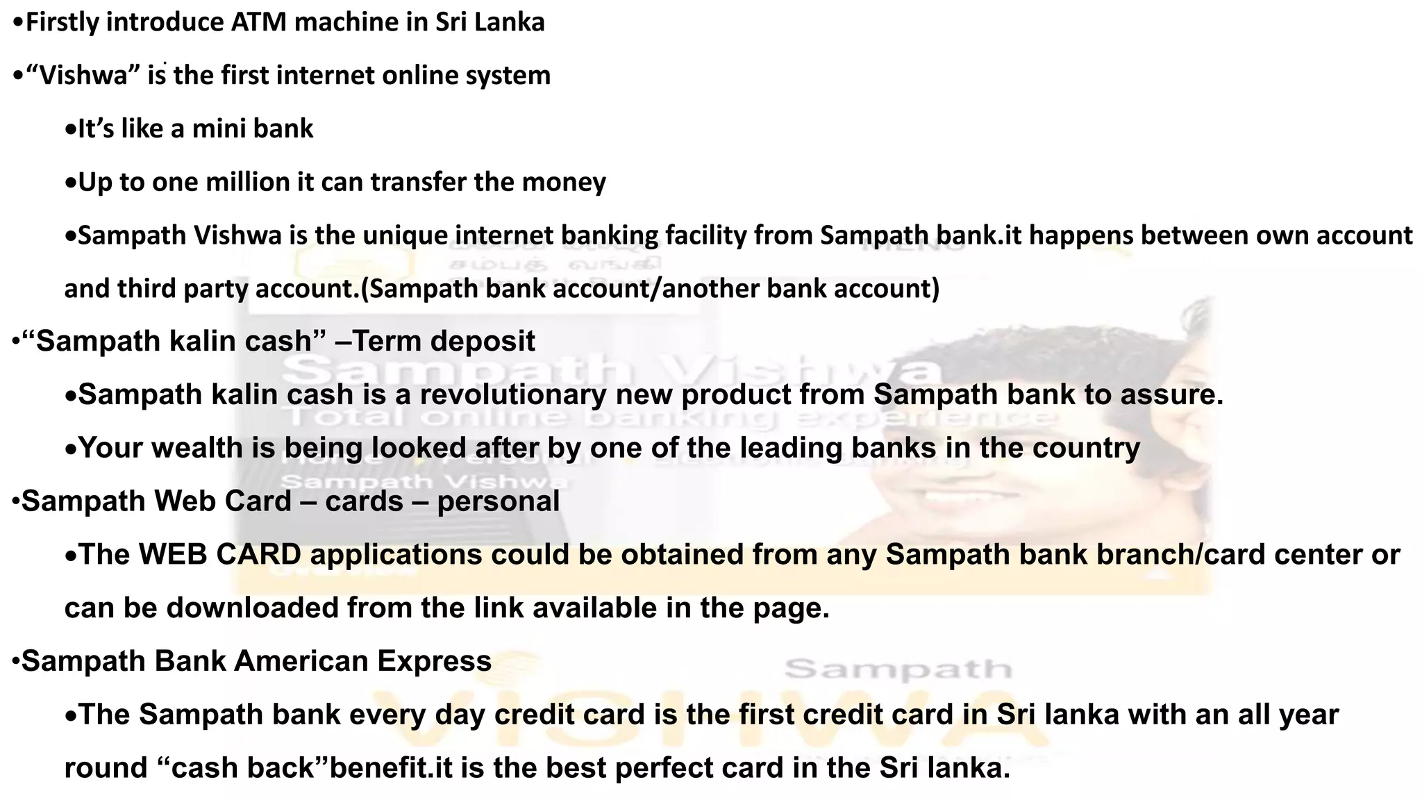 •Firstly introduce ATM machine in Sri Lanka
•“Vishwa” is the first internet online system
It’s like a mini bank
Up to one million it can transfer the money
Sampath Vishwa is the unique internet banking facility from Sampath bank.it happens between own account
and third party account.(Sampath bank account/another bank account)
•“Sampath kalin cash” –Term deposit
Sampath kalin cash is a revolutionary new product from Sampath bank to assure.
Your wealth is being looked after by one of the leading banks in the country
•Sampath Web Card – cards – personal
The WEB CARD applications could be obtained from any Sampath bank branch/card center or
can be downloaded from the link available in the page.
•Sampath Bank American Express
The Sampath bank every day credit card is the first credit card in Sri lanka with an all year
round “cash back”benefit.it is the best perfect card in the Sri lanka.
.
 