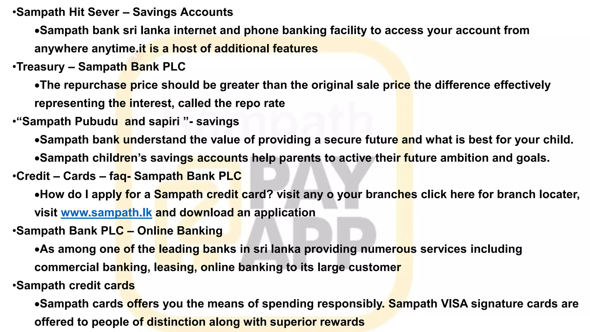 •Sampath Hit Sever – Savings Accounts
Sampath bank sri lanka internet and phone banking facility to access your account from
anywhere anytime.it is a host of additional features
•Treasury – Sampath Bank PLC
The repurchase price should be greater than the original sale price the difference effectively
representing the interest, called the repo rate
•“Sampath Pubudu and sapiri ”- savings
Sampath bank understand the value of providing a secure future and what is best for your child.
Sampath children’s savings accounts help parents to active their future ambition and goals.
•Credit – Cards – faq- Sampath Bank PLC
How do I apply for a Sampath credit card? visit any o your branches click here for branch locater,
visit www.sampath.lk and download an application
•Sampath Bank PLC – Online Banking
As among one of the leading banks in sri lanka providing numerous services including
commercial banking, leasing, online banking to its large customer
•Sampath credit cards
Sampath cards offers you the means of spending responsibly. Sampath VISA signature cards are
offered to people of distinction along with superior rewards
 