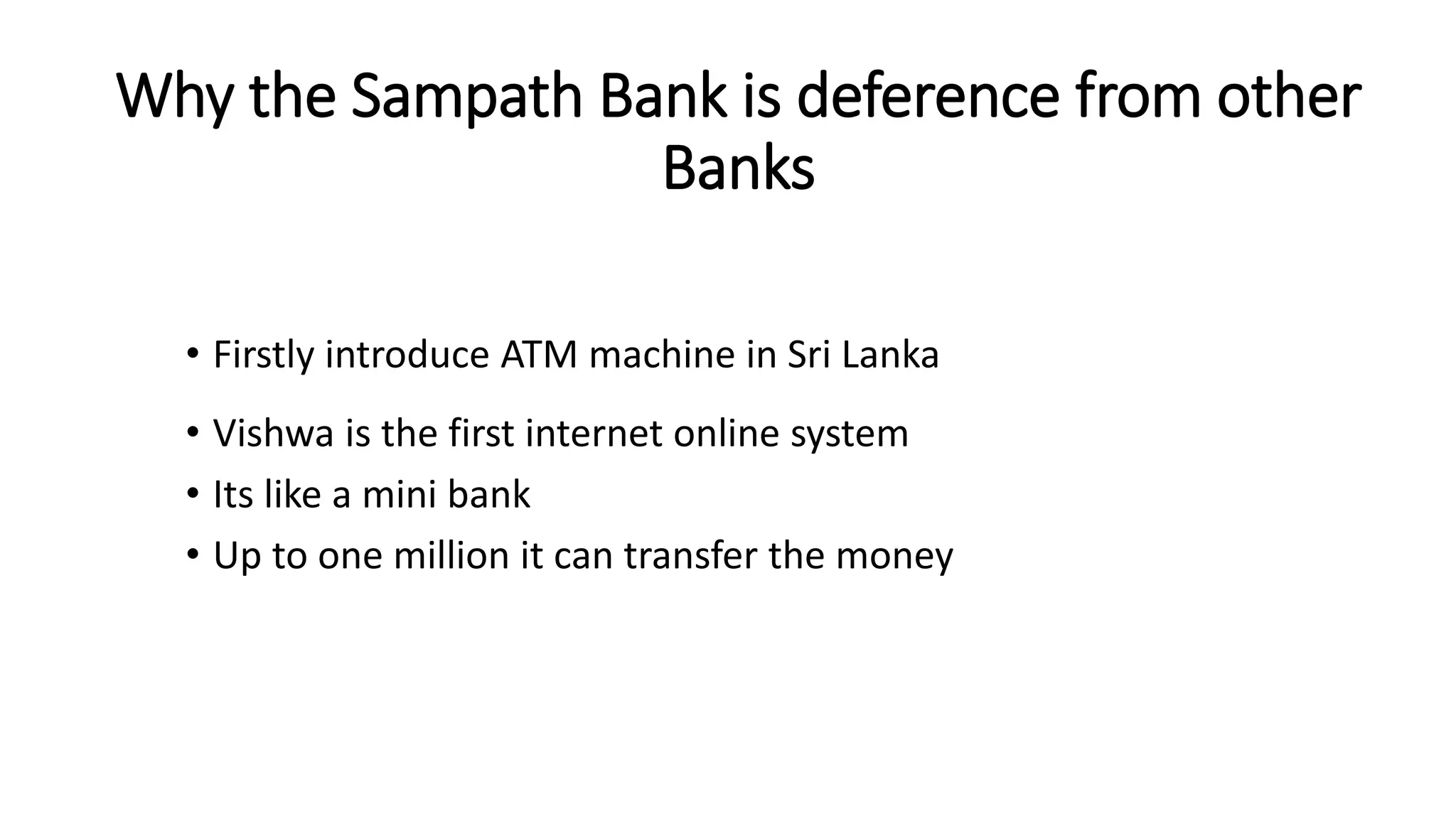 Why the Sampath Bank is deference from other
Banks
• Firstly introduce ATM machine in Sri Lanka
• Vishwa is the first internet online system
• Its like a mini bank
• Up to one million it can transfer the money
 