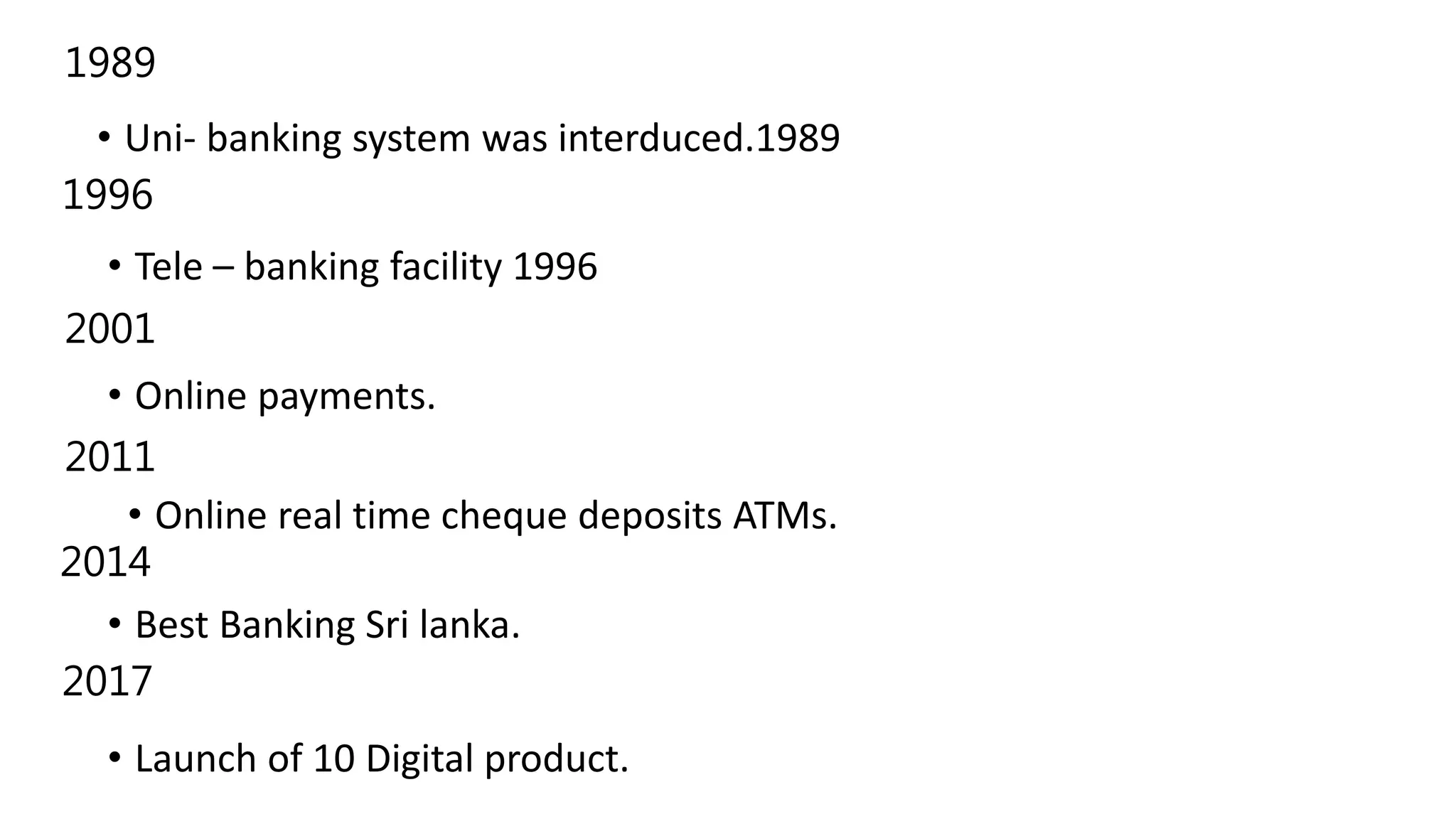 • Uni- banking system was interduced.1989
• Tele – banking facility 1996
• Online payments.
• Online real time cheque deposits ATMs.
• Best Banking Sri lanka.
• Launch of 10 Digital product.
1989
2011
2001
2014
1996
2017
 