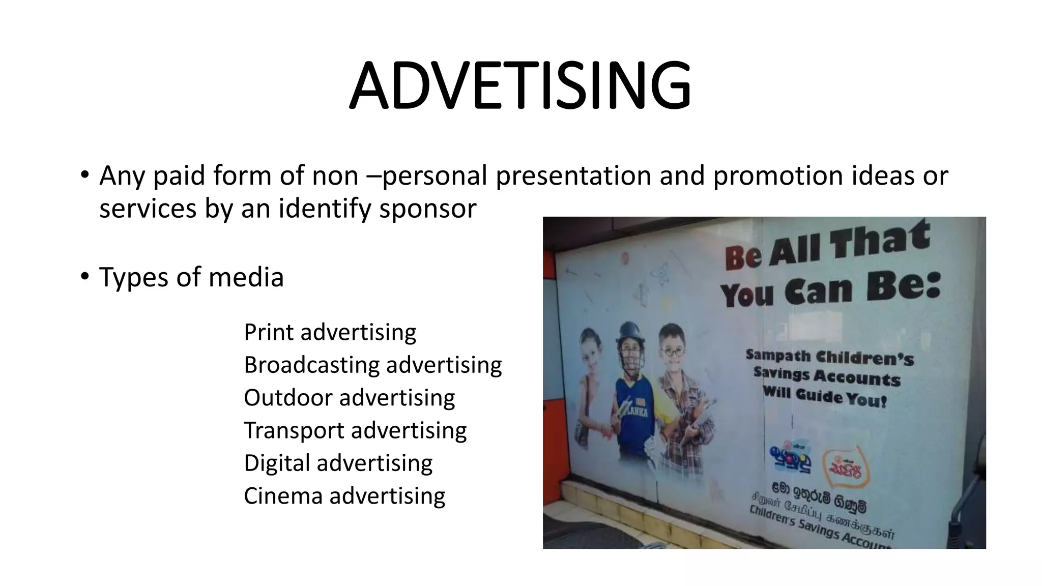 ADVETISING
• Any paid form of non –personal presentation and promotion ideas or
services by an identify sponsor
• Types of media
Print advertising
Broadcasting advertising
Outdoor advertising
Transport advertising
Digital advertising
Cinema advertising
 