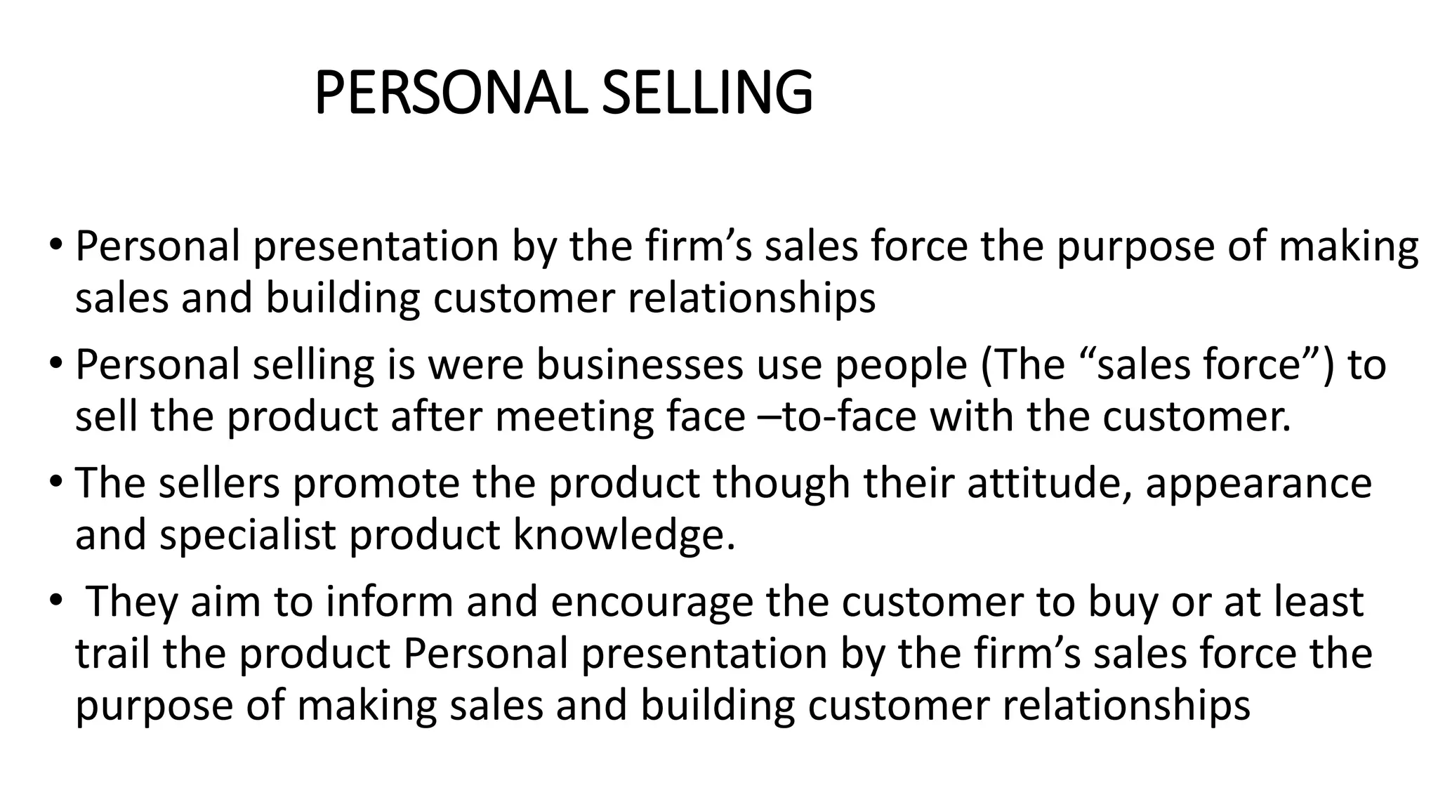 PERSONAL SELLING
• Personal presentation by the firm’s sales force the purpose of making
sales and building customer relationships
• Personal selling is were businesses use people (The “sales force”) to
sell the product after meeting face –to-face with the customer.
• The sellers promote the product though their attitude, appearance
and specialist product knowledge.
• They aim to inform and encourage the customer to buy or at least
trail the product Personal presentation by the firm’s sales force the
purpose of making sales and building customer relationships
 