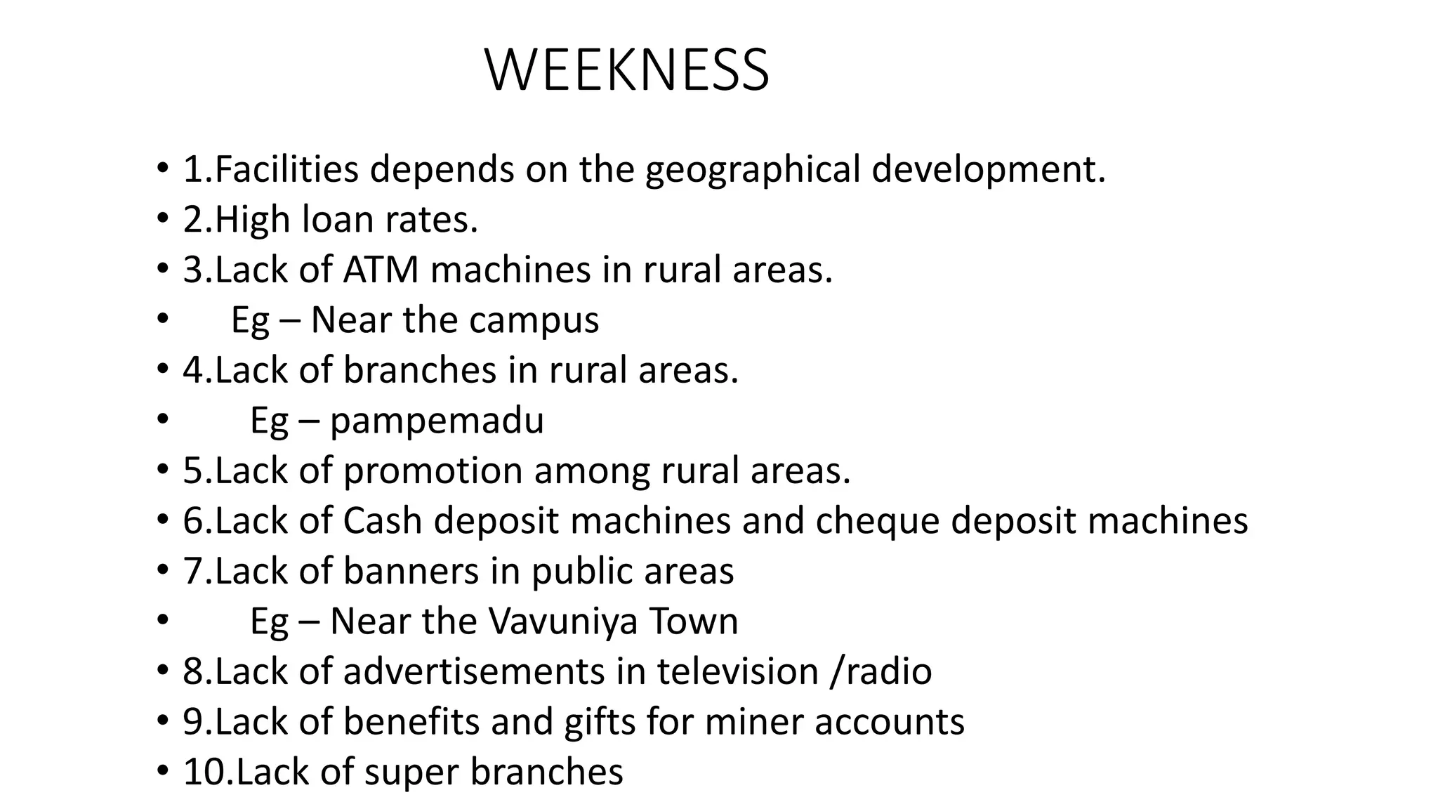 WEEKNESS
• 1.Facilities depends on the geographical development.
• 2.High loan rates.
• 3.Lack of ATM machines in rural areas.
• Eg – Near the campus
• 4.Lack of branches in rural areas.
• Eg – pampemadu
• 5.Lack of promotion among rural areas.
• 6.Lack of Cash deposit machines and cheque deposit machines
• 7.Lack of banners in public areas
• Eg – Near the Vavuniya Town
• 8.Lack of advertisements in television /radio
• 9.Lack of benefits and gifts for miner accounts
• 10.Lack of super branches
 
