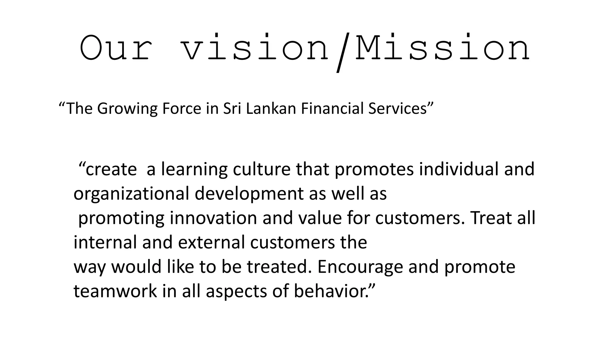 Our vision/Mission
“The Growing Force in Sri Lankan Financial Services”
“create a learning culture that promotes individual and
organizational development as well as
promoting innovation and value for customers. Treat all
internal and external customers the
way would like to be treated. Encourage and promote
teamwork in all aspects of behavior.”
 