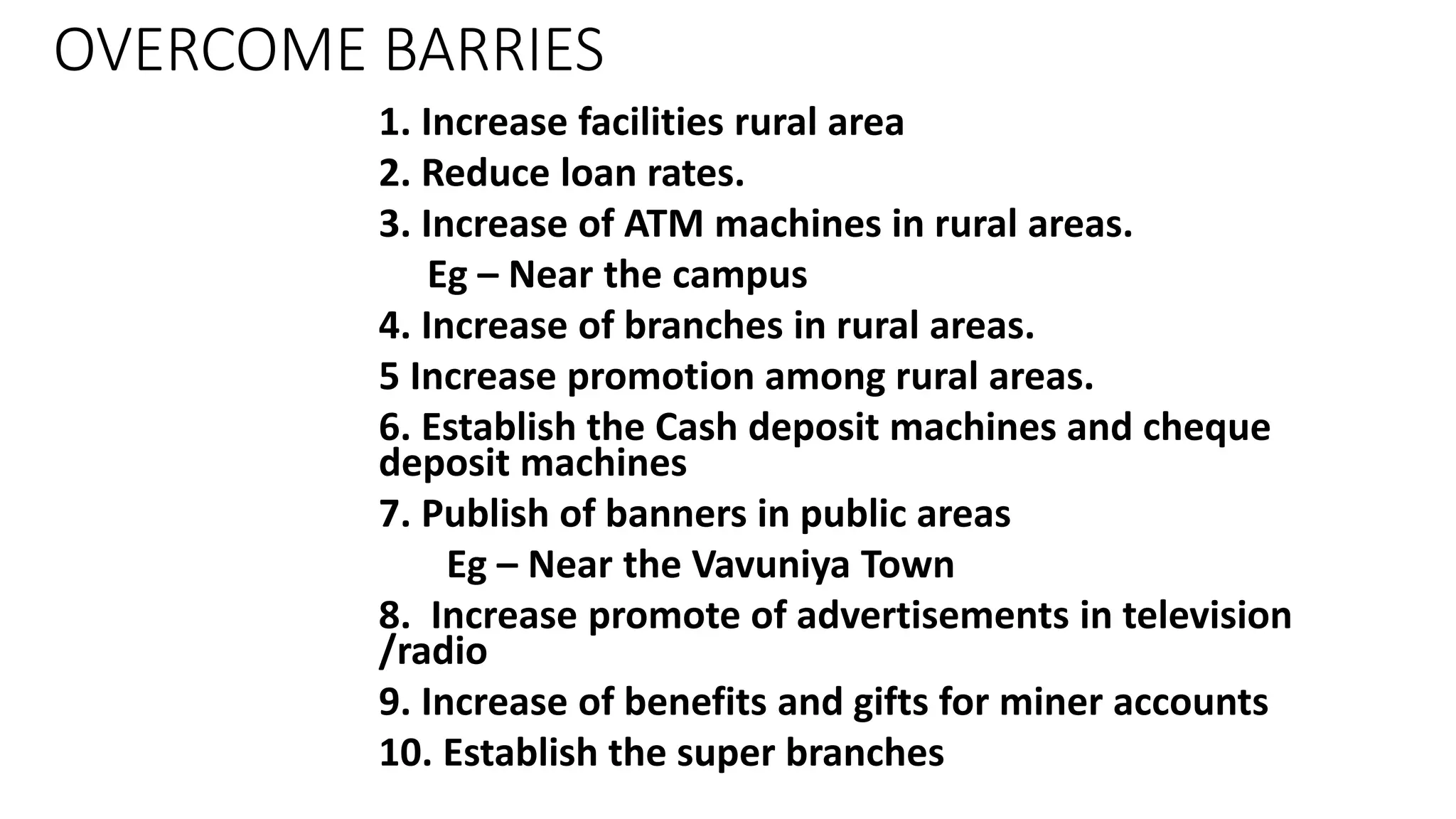 OVERCOME BARRIES
1. Increase facilities rural area
2. Reduce loan rates.
3. Increase of ATM machines in rural areas.
Eg – Near the campus
4. Increase of branches in rural areas.
5 Increase promotion among rural areas.
6. Establish the Cash deposit machines and cheque
deposit machines
7. Publish of banners in public areas
Eg – Near the Vavuniya Town
8. Increase promote of advertisements in television
/radio
9. Increase of benefits and gifts for miner accounts
10. Establish the super branches
 