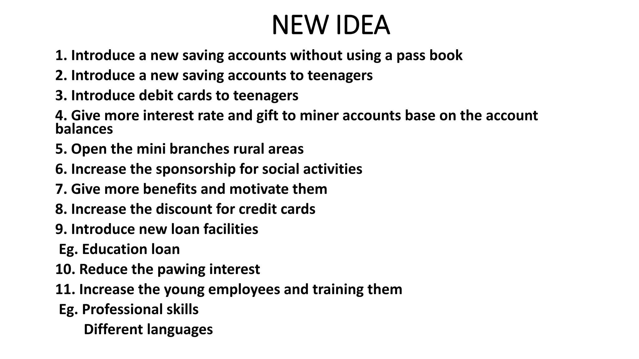 NEW IDEA
1. Introduce a new saving accounts without using a pass book
2. Introduce a new saving accounts to teenagers
3. Introduce debit cards to teenagers
4. Give more interest rate and gift to miner accounts base on the account
balances
5. Open the mini branches rural areas
6. Increase the sponsorship for social activities
7. Give more benefits and motivate them
8. Increase the discount for credit cards
9. Introduce new loan facilities
Eg. Education loan
10. Reduce the pawing interest
11. Increase the young employees and training them
Eg. Professional skills
Different languages
 