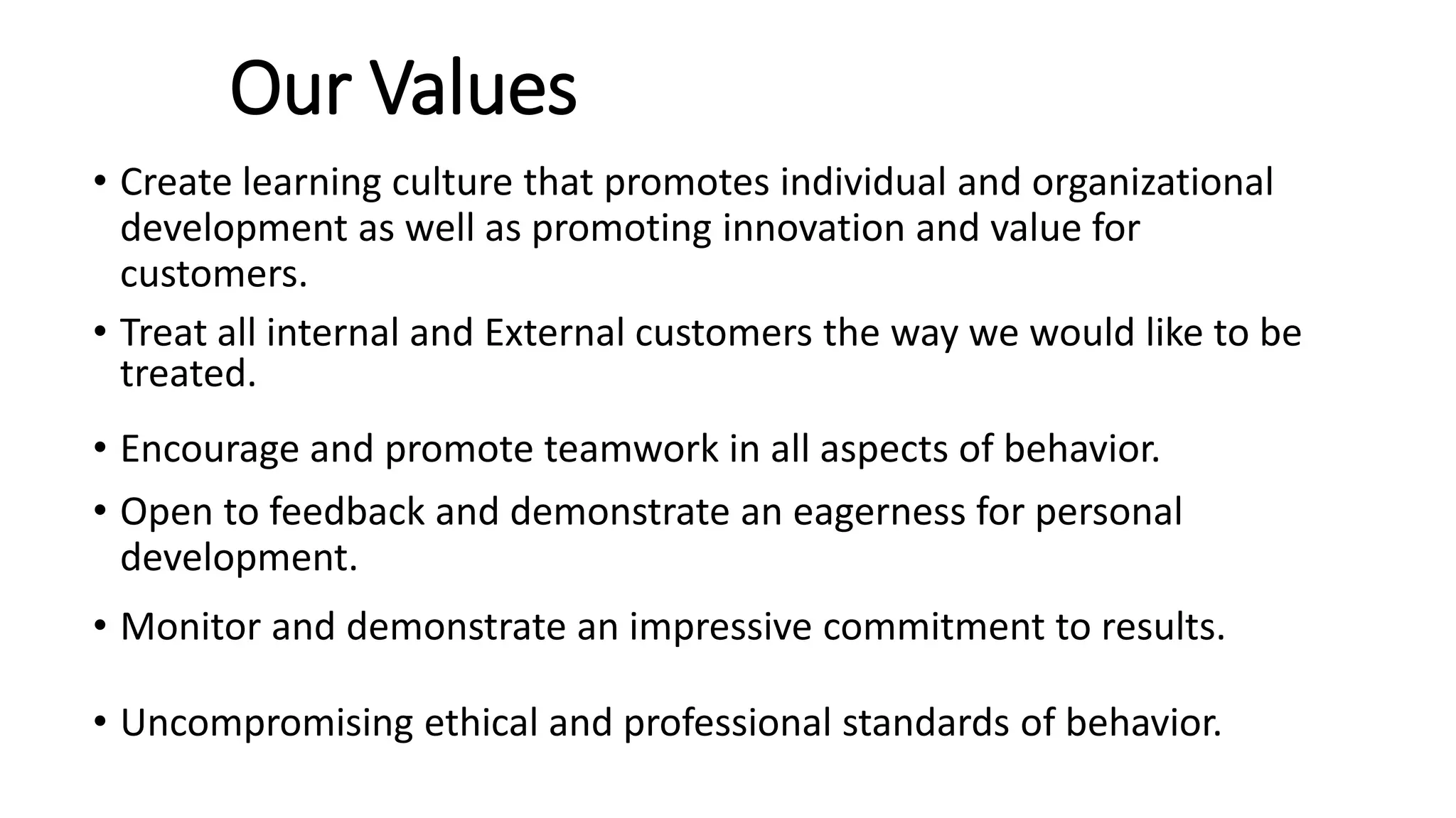 Our Values
• Create learning culture that promotes individual and organizational
development as well as promoting innovation and value for
customers.
• Treat all internal and External customers the way we would like to be
treated.
• Encourage and promote teamwork in all aspects of behavior.
• Open to feedback and demonstrate an eagerness for personal
development.
• Monitor and demonstrate an impressive commitment to results.
• Uncompromising ethical and professional standards of behavior.
 