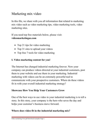 Marketing mix video 
In this file, we share with you all information that related to marketing 
mix video such as video marketing tips, video marketing tools, video 
marketing sites. 
If you need top free materials below, please visit: 
videomarketingaz.com 
· Top 21 tips for video marketing 
· Top 31 sites to upload your videos 
· Top free 7 tools for video marketing 
I. Video marketing content for you! 
The Internet has changed industrial marketing forever. Now your 
company can produce videos directed at your industrial customers, post 
them to your website and use them in your marketing. Industrial 
marketing with videos can be an extremely powerful tool to 
communicate with your prospective customers. Where do these videos 
fit in with your overall industrial marketing strategy? 
Showcase How You Help Your Customers Grow 
One of the best ways to use video in your industrial marketing is to tell a 
story. In this story, your company is the hero who saves the day and 
helps your customer’s business move forward. 
Where does video fit in the industrial marketing mix? 
Video marketing. Free pdf download examples Page 1 
 