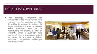 ESTRATEGIAS COMPETITIVAS
 Toda estrategia competitiva ser
consecuente con la misión y visión de la
empresa y con los resultados obtenidos
del análisis del entorno. Sin embargo, la
mayor dificultad a la hora de plantear
dichas estrategias reside en la
incertidumbre del entorno, al estar en
constante cambio y evolución. Para
alcanzar el éxito, la organización deberá
ser capaz de adecuarse e incluso
anticiparse a los posibles cambios que
puedan producirse.
 