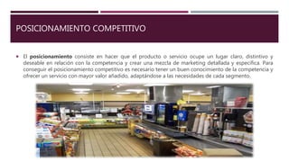 POSICIONAMIENTO COMPETITIVO
 El posicionamiento consiste en hacer que el producto o servicio ocupe un lugar claro, distintivo y
deseable en relación con la competencia y crear una mezcla de marketing detallada y específica. Para
conseguir el posicionamiento competitivo es necesario tener un buen conocimiento de la competencia y
ofrecer un servicio con mayor valor añadido, adaptándose a las necesidades de cada segmento.
 